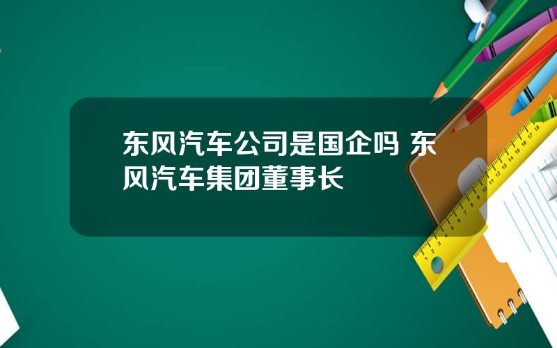 东风汽车公司是国企吗 东风汽车集团董事长